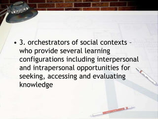 • 3. orchestrators of social contexts –
who provide several learning
configurations including interpersonal
and intrapersonal opportunities for
seeking, accessing and evaluating
knowledge
 