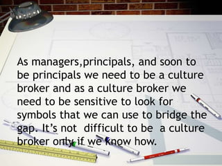 As managers,principals, and soon to
be principals we need to be a culture
broker and as a culture broker we
need to be sensitive to look for
symbols that we can use to bridge the
gap. It’s not difficult to be a culture
broker only if we know how.
 