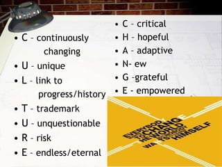 • C – continuously
changing
• U – unique
• L – link to
progress/history
• T – trademark
• U – unquestionable
• R – risk
• E – endless/eternal
• C – critical
• H – hopeful
• A – adaptive
• N- ew
• G –grateful
• E - empowered
 