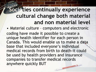 Societies continually experience
cultural change both material
and non material level
• Material culture – computers and electronic
coding have made it possible to create a
unique health identifier for each person in
Canada. This would enable us to make a data
base that included everyone’s individual
medical records from birth to death-it could
be used by health providers and insurance
companies to transfer medical records
anywhere quickly BUT
 