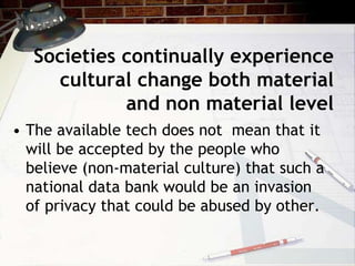 Societies continually experience
cultural change both material
and non material level
• The available tech does not mean that it
will be accepted by the people who
believe (non-material culture) that such a
national data bank would be an invasion
of privacy that could be abused by other.
 