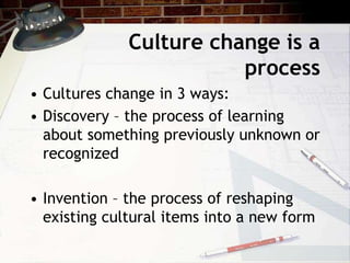 Culture change is a
process
• Cultures change in 3 ways:
• Discovery – the process of learning
about something previously unknown or
recognized
• Invention – the process of reshaping
existing cultural items into a new form
 