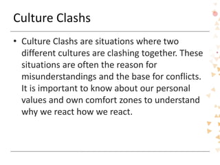 Culture Clashs
• Culture Clashs are situations where two
different cultures are clashing together. These
situations are often the reason for
misunderstandings and the base for conflicts.
It is important to know about our personal
values and own comfort zones to understand
why we react how we react.
 