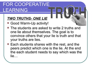 FOR COOPERATIVE  LEARNING TWO TRUTHS- ONE LIE   Good Warm-Up activity! The students are asked to write 2 truths and one lie about themselves. The goal is to convince others that your lie is truth and that your truths are lies.  Each students shares with the rest, and the peers predict which one is the lie. At the end the each student needs to say which was the lie…  