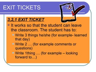 EXIT TICKETS 3,2,1 EXIT TICKET It works so that the student can leave the classroom. The student has to:  Write 3 things he/she (for example- learned that day) Write 2 … (for example comments or questions)  Write 1thing … (for example – looking forward to…)  