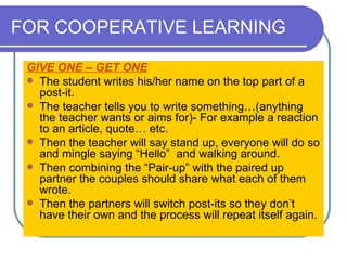 FOR COOPERATIVE LEARNING GIVE ONE – GET ONE   The student writes his/her name on the top part of a post-it.  The teacher tells you to write something…(anything the teacher wants or aims for)- For example a reaction to an article, quote… etc.  Then the teacher will say stand up, everyone will do so and mingle saying “Hello”  and walking around.  Then combining the “Pair-up” with the paired up partner the couples should share what each of them wrote.  Then the partners will switch post-its so they don’t have their own and the process will repeat itself again.  