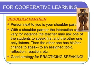 FOR COOPERATIVE LEARNING SHOULDER PARTNER   Person next to you is your shoulder partner. With a shoulder partner the interaction can vary for instance the teacher may ask one of the students to speak first and the other one only listens. Then the other one has his/her chance to speak- to an assigned topic, reflection, reaction, etc.  Good strategy for PRACTICING SPEAKING!  