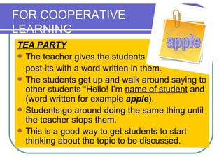 FOR COOPERATIVE  LEARNING TEA PARTY The teacher gives the students  post-its with a word written in them.  The students get up and walk around saying to other students “Hello! I’m  name of student  and (word written for example  apple ).  Students go around doing the same thing until the teacher stops them.  This is a good way to get students to start thinking about the topic to be discussed.  apple 