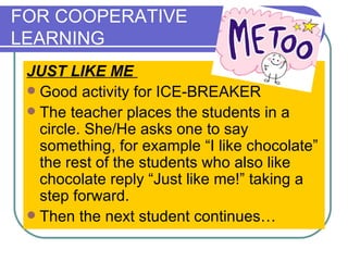 FOR COOPERATIVE  LEARNING JUST LIKE ME  Good activity for ICE-BREAKER The teacher places the students in a circle. She/He asks one to say something, for example “I like chocolate” the rest of the students who also like chocolate reply “Just like me!” taking a step forward. Then the next student continues…   