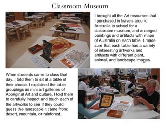 Classroom Museum I brought all the Art resources that I purchased in travels around Australia to school for a classroom museum, and arranged paintings and artifacts with maps of Australia on each table. I made sure that each table had a variety of interesting artworks and artifacts with different plant, animal, and landscape images. When students came to class that day, I told them to sit at a table of their choice. I explained the table groupings as mini art galleries of Aboriginal Art and culture. I told them to carefully inspect and touch each of the artworks to see if they could guess the landscape it came from: desert, mountain, or rainforest. 