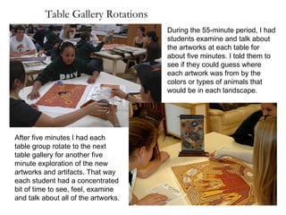 Table Gallery Rotations During the 55-minute period, I had students examine and talk about the artworks at each table for about five minutes. I told them to see if they could guess where each artwork was from by the colors or types of animals that would be in each landscape. After five minutes I had each table group rotate to the next table gallery for another five minute exploration of the new artworks and artifacts. That way each student had a concentrated bit of time to see, feel, examine and talk about all of the artworks. 