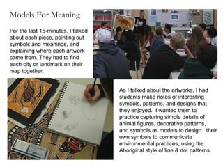 As I talked about the artworks, I had students make notes of interesting symbols, patterns, and designs that they enjoyed.  I wanted them to practice capturing simple details of animal figures, decorative patterns,  and symbols as models to design  their own symbols to communicate environmental practices, using the Aboriginal style of line & dot patterns. For the last 15-minutes, I talked about each piece, pointing out symbols and meanings, and explaining where each artwork came from. They had to find each city or landmark on their map together. Models For Meaning 