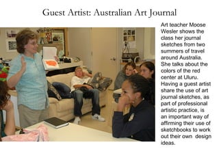 Guest Artist: Australian Art Journal Art teacher Moose Wesler shows the class her journal sketches from two summers of travel around Australia. She talks about the colors of the red center at Uluru. Having a guest artist share the use of art journal sketches, as part of professional artistic practice, is an important way of affirming their use of sketchbooks to work out their own  design ideas. 