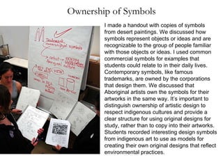 Ownership of Symbols I made a handout with copies of symbols from desert paintings. We discussed how symbols represent objects or ideas and are recognizable to the group of people familiar with those objects or ideas. I used common commercial symbols for examples that students could relate to in their daily lives. Contemporary symbols, like famous trademarks, are owned by the corporations that design them. We discussed that Aboriginal artists own the symbols for their artworks in the same way. It’s important to distinguish ownership of artistic design to respect indigenous cultures and provide a clear structure for using original designs for study, rather than to copy into their artworks. Students recorded interesting design symbols from indigenous art to use as models for creating their own original designs that reflect environmental practices. 