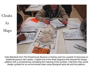 Cloaks As Maps Fabri Blacklock from The Powerhouse Museum in Sydney sent me a packet of resources on traditional possum skin cloaks. I copied one of the cloak diagrams that showed the design patterns with a numbered key translating the meaning of the symbols. I told them they would design symbols for an environmental cloak using Aboriginal style dot and line patterns. 