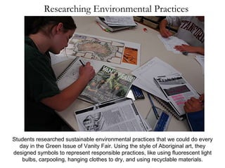 Researching Environmental Practices Students researched sustainable environmental practices that we could do every day in the Green Issue of Vanity Fair. Using the style of Aboriginal art, they designed symbols to represent responsible practices, like using fluorescent light bulbs, carpooling, hanging clothes to dry, and using recyclable materials. 