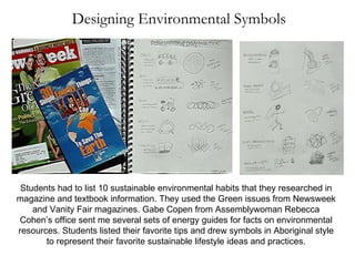 Designing Environmental Symbols Students had to list 10 sustainable environmental habits that they researched in magazine and textbook information. They used the Green issues from Newsweek and Vanity Fair magazines. Gabe Copen from Assemblywoman Rebecca Cohen’s office sent me several sets of energy guides for facts on environmental resources. Students listed their favorite tips and drew symbols in Aboriginal style to represent their favorite sustainable lifestyle ideas and practices. 