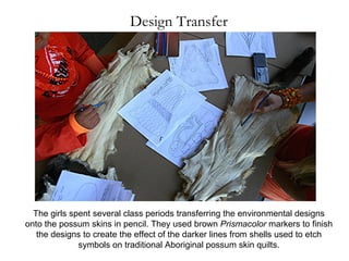Design Transfer The girls spent several class periods transferring the environmental designs onto the possum skins in pencil. They used brown  Prismacolor  markers to finish the designs to create the effect of the darker lines from shells used to etch symbols on traditional Aboriginal possum skin quilts. 