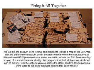 Fitting it All Together We laid out the possum skins in rows and decided to include a map of the Bay Area from the watershed curriculum guide. Several students noted the river patterns on the traditional NSW possum cloaks, so we wanted to include the San Francisco Bay as part of our environmental identity. We designed it so that all three rows included part of the bay, with the pattern weaving across the cloak. Student design patterns were taped to the skins that were selected for each transfer. 