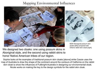 Mapping Environmental Influences Sophie looks at the examples of traditional possum skin cloaks [above] while Cassie uses the map of Australia to draw the shape of the continent around the contours of California on the rabbit skin cloak to show the influences of Fullbright-Australia in designing our environmental cloak. Nicole works on making the key to the design symbols for the rabbit skin cloak. We designed two cloaks: one using possum skins in Aboriginal style, and the second using rabbit skins to honor Native American tribes of our region. NSW Aboriginal possum skin cloaks [left] compared with Ohlone rabbit skin cloak [right]. 