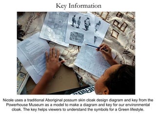 Key Information Nicole uses a traditional Aboriginal possum skin cloak design diagram and key from the Powerhouse Museum as a model to make a diagram and key for our environmental cloak. The key helps viewers to understand the symbols for a Green lifestyle. 