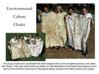 Environmental Culture Cloaks The group of girls who coordinated the cloak designs hold up the completed possum and rabbit skin cloaks. They also wrote thank-you letters to Fabri Blacklock of the Powerhouse Museum who sent us the wonderful resources on Aboriginal design symbols from NSW possum skin cloaks. 