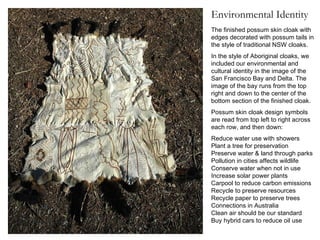 The finished possum skin cloak with edges decorated with possum tails in the style of traditional NSW cloaks.  In the style of Aboriginal cloaks, we included our environmental and cultural identity in the image of the San Francisco Bay and Delta. The image of the bay runs from the top right and down to the center of the bottom section of the finished cloak. Possum skin cloak design symbols are read from top left to right across each row, and then down: Reduce water use with showers  Plant a tree for preservation  Preserve water & land through parks Pollution in cities affects wildlife  Conserve water when not in use Increase solar power plants  Carpool to reduce carbon emissions  Recycle to preserve resources  Recycle paper to preserve trees  Connections in Australia  Clean air should be our standard  Buy hybrid cars to reduce oil use  Environmental Identity 