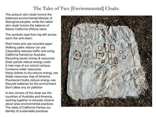 The Tales of Two [Environmental] Cloaks The possum skin cloak honors the balanced environmental lifestyle of Aboriginal peoples, while the rabbit skin cloak honors the balance of Native California Ohlone clans. The symbols read from top left across each row and down: Plant tress and use recycled paper  Walking paths reduce car use  Carpooling reduces traffic and smog  California framed by Australia  Recycling saves money & resources  Solar panels reduce energy costs  A tree map of our school campus  Conserve water resources  Hang clothes to dry-reduce energy use Water resources map of America  Fluorescent bulbs reduce energy use  Recycle batteries for the environment  Don’t allow any air pollution In two corners of the cloak are the countries of Australia and America, working together to educate citizens about wise environmental practices. The state of California frames our identity of sustainable practices. 