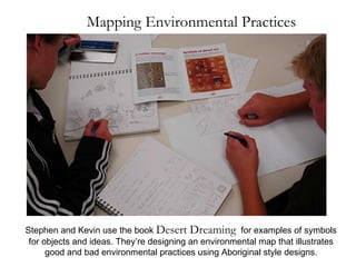 Mapping Environmental Practices Stephen and Kevin use the book  Desert Dreaming   for examples of symbols for objects and ideas. They’re designing an environmental map that illustrates good and bad environmental practices using Aboriginal style designs. 