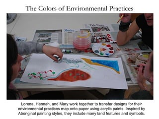 Lorena, Hannah, and Mary work together to transfer designs for their environmental practices map onto paper using acrylic paints. Inspired by Aboriginal painting styles, they include many land features and symbols. The Colors of Environmental Practices 