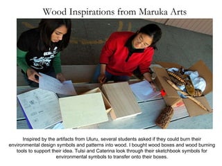 Wood Inspirations from Maruka Arts Inspired by the artifacts from Uluru, several students asked if they could burn their environmental design symbols and patterns into wood. I bought wood boxes and wood burning tools to support their idea. Tulsi and Caterina look through their sketchbook symbols for environmental symbols to transfer onto their boxes. 