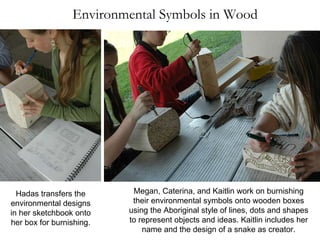 Environmental Symbols in Wood Megan, Caterina, and Kaitlin work on burnishing their environmental symbols onto wooden boxes using the Aboriginal style of lines, dots and shapes to represent objects and ideas. Kaitlin includes her name and the design of a snake as creator. Hadas transfers the environmental designs in her sketchbook onto her box for burnishing. 
