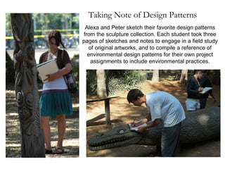Taking Note of Design Patterns Alexa and Peter sketch their favorite design patterns from the sculpture collection. Each student took three pages of sketches and notes to engage in a field study of original artworks, and to compile a reference of environmental design patterns for their own project assignments to include environmental practices. 