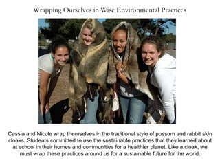 Cassia and Nicole wrap themselves in the traditional style of possum and rabbit skin cloaks. Students committed to use the sustainable practices that they learned about at school in their homes and communities for a healthier planet. Like a cloak, we must wrap these practices around us for a sustainable future for the world. Wrapping Ourselves in Wise Environmental Practices 