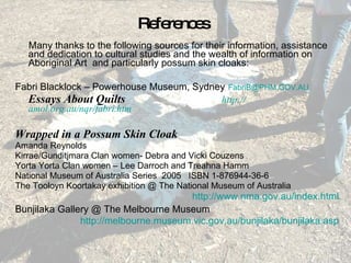 References Many thanks to the following sources for their information, assistance and dedication to cultural studies and the wealth of information on Aboriginal Art  and particularly possum skin cloaks: Fabri Blacklock – Powerhouse Museum, Sydney   [email_address]   Essays About Quilts   http:// amol.org.au/nqr/fabri.htm Wrapped in a Possum Skin Cloak  Amanda Reynolds Kirrae/Gunditjmara Clan women- Debra and Vicki Couzens Yorta Yorta Clan women – Lee Darroch and Treahna Hamm National Museum of Australia Series  2005  ISBN 1-876944-36-6 The Tooloyn Koortakay exhibition @ The National Museum of Australia http://www.nma.gov.au/index.html Bunjilaka Gallery @ The Melbourne Museum   http://melbourne.museum.vic.gov.au/bunjilaka/bunjilaka.asp 
