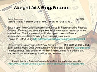 Desert Dreamings   Deirdre Stokes,  Rigby-Harcourt Books, 1992  ISBN  0-7312-1732-2 Gabe Copen from California Assembly District 24 Representative Rebecca Cohen’s office sent me several packets of environmental resources when I emailed her office for information. Contact your state and federal representative’s offices for many free classroom resources.  Thanks to District 24 @  http://democrats.assembly.ca.gov/members/a24/   30 Simple Energy Things You Can Do To Save The Earth   The Earth Works Group, Earth Works Press, 2006 Distributed by Pacific Gas & Electric  www.pge.com  includes energy facts and history with online resources for students and teachers about wise energy practices and lessons. Special thanks to Fulbright-Australia for making this exploration possible http://www.fulbright.com.au/events-and-media/curriculum-projects.html Aboriginal Art & Energy Resources 