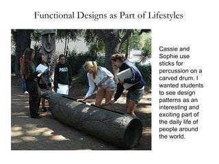 Functional Designs as Part of Lifestyles Cassie and Sophie use sticks for percussion on a carved drum. I wanted students to see design patterns as an interesting and exciting part of the daily life of people around the world.  
