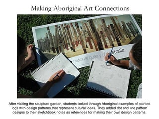 Making Aboriginal Art Connections After visiting the sculpture garden, students looked through Aboriginal examples of painted logs with design patterns that represent cultural ideas. They added dot and line pattern designs to their sketchbook notes as references for making their own design patterns. 