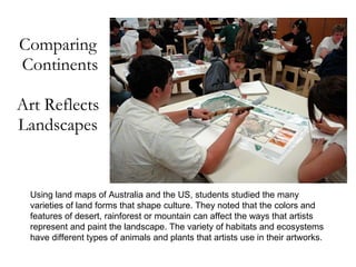 Comparing  Continents Art Reflects Landscapes Using land maps of Australia and the US, students studied the many varieties of land forms that shape culture. They noted that the colors and features of desert, rainforest or mountain can affect the ways that artists represent and paint the landscape. The variety of habitats and ecosystems have different types of animals and plants that artists use in their artworks. 