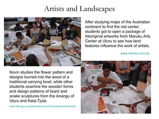 Artists and Landscapes After studying maps of the Australian continent to find the red center, students got to open a package of Aboriginal artworks from Maruku Arts Center at Uluru to see how land features influence the work of artists. www.maruku.com.au   Kevin studies the flower pattern and designs burned into the wood of a traditional carrying bowl, while other students examine the wooden forms and design patterns of lizard and snake sculptures from the Anangu of Uluru and Kata-Tjuta. www.deh.gov.au/parks/uluru/vis-info/cultural-centre.html   