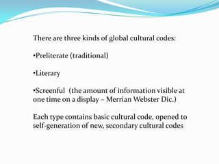 There are three kinds of global cultural codes:

•Preliterate (traditional)
•Literary

•Screenful (the amount of information visible at
one time on a display – Merrian Webster Dic.)
Each type contains basic cultural code, opened to
self-generation of new, secondary cultural codes

 