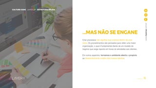 15
CULTURE CODE - LAYER UP - ESTRUTURA SÓLIDA
www.layerup.com.br
...MAS NÃO SE ENGANE
Criar processos não significa que vivemos dentro de uma
caixa. Os procedimentos são pensados para obter uma maior
organização, o que é fundamental diante de um modelo de
negócio que exige reporte em horas de atividades aos clientes.
Em outros aspectos, tornamos o ambiente aberto e propício
ao desenvolvimento criativo dos nossos talentos.
CULTURE CODE - LAYER UP - ESTRUTURA SÓLIDA
 