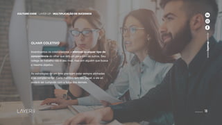 18
CULTURE CODE - LAYER UP - MULTIPLICAÇÃO DE SUCESSOS
www.layerup.com.br
CULTURE CODE - LAYER UP - MULTIPLICAÇÃO DE SUCESSOS
www.layerup.com.br
18
OLHAR COLETIVO
Incentivamos os colaboradores a eliminar qualquer tipo de
concorrência do olhar que têm um para com os outros. Seu
colega de trabalho não é seu rival, mas sim alguém que busca
o mesmo objetivo.
As estratégias de um time precisam estar sempre alinhadas
e se complementar. Cada membro tem seu papel, e ele só
poderá ser cumprido com a força dos demais.
 