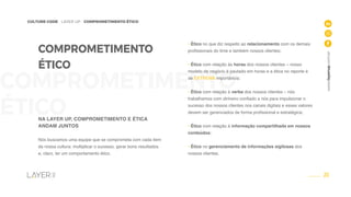 20
CULTURE CODE - LAYER UP - COMPROMETIMENTO ÉTICO
www.layerup.com.br
COMPROMETIMENTO
ÉTICO
COMPROMETIMENTO
ÉTICO
NA LAYER UP, COMPROMETIMENTO E ÉTICA
ANDAM JUNTOS
Nós buscamos uma equipe que se comprometa com cada item
da nossa cultura: multiplicar o sucesso, gerar bons resultados
e, claro, ter um comportamento ético.
• Ético no que diz respeito ao relacionamento com os demais
profissionais do time e também nossos clientes;
• Ético com relação às horas dos nossos clientes – nosso
modelo de negócio é pautado em horas e a ética no reporte é
de EXTREMA importância;
• Ético com relação à verba dos nossos clientes – nós
trabalhamos com dinheiro confiado a nós para impulsionar o
sucesso dos nossos clientes nos canais digitais e esses valores
devem ser gerenciados de forma profissional e estratégica;
• Ético com relação à informação compartilhada em nossos
conteúdos;
• Ético no gerenciamento de informações sigilosas dos
nossos clientes.
 