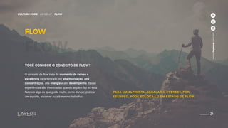 24
CULTURE CODE - LAYER UP - FLOW
www.layerup.com.br
CULTURE CODE - LAYER UP - FLOW
www.layerup.com.br
24
VOCÊ CONHECE O CONCEITO DE FLOW?
O conceito de flow trata do momento de êxtase e
excelência caracterizado por alta motivação, alta
concentração, alta energia e alto desempenho. Essas
experiências são vivenciadas quando alguém faz ou está
fazendo algo de que gosta muito, como dançar, praticar
um esporte, escrever ou até mesmo trabalhar.
FLOW
FLOW
PARA UM ALPINISTA, ESCALAR O EVEREST, POR
EXEMPLO, PODE COLOCÁ-LO EM ESTADO DE FLOW.
 