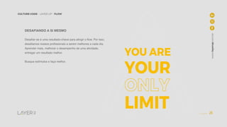 26
CULTURE CODE - LAYER UP - FLOW
www.layerup.com.br
DESAFIANDO A SI MESMO
Desafiar-se é uma resultado-chave para atingir o flow. Por isso,
desafiamos nossos profissionais a serem melhores a cada dia.
Aprender mais, melhorar o desempenho de uma atividade,
entregar um resultado melhor.
Busque estímulos e faça melhor.
YOU ARE
YOUR
LIMIT
 