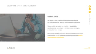 34
CULTURE CODE - LAYER UP - LEVEZA E FLEXBILIDADE
www.layerup.com.br
FLEXIBILIDADE
Ser flexível é uma qualidade fundamental, especialmente
em nosso semento de atuação, com constantes atualizações.
Nosso modelo de negócio em si reflete a flexibilidade
que buscamos: para adaptar e otimizar nossas estratégias,
para ajustar nosso escopo.
Internamente, também buscamos oferecer flexibilidade aos nossos
colaboradores – o que que exige de nossos profissionais extrema
responsabilidade e autogestão.
 