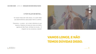 6
CULTURE CODE - LAYER UP - GERAÇÃO DE BONS RESULTADOS
www.layerup.com.br
E POR FALAR EM METAS...
As nossas metas são muito claras, e é a partir delas
que desenvolvemos cada projeto interno e externo.
Queremos – e vamos – ser a maior referência no que
fazemos. Estamos em busca do marco de melhor
agência de São Paulo, do Brasil, do mundo... E
ninguém vai nos convencer a desistir!
VAMOS LONGE, E NÃO
TEMOS DÚVIDAS DISSO.
www.layerup.com.br
 