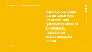 7
CULTURE CODE - LAYER UP - GERAÇÃO DE BONS RESULTADOS
www.layerup.com.br
NÓS NÃO QUEREMOS
SER OU FAZER MAIS
DO MESMO. NÓS
QUEREMOS ENTREGAR
EXPERIÊNCIA,
RESULTADO E
TRANSFORMAÇÃO
DIGITAL!
www.layerup.com.br
7
CULTURE CODE - LAYER UP - GERAÇÃO DE BONS RESULTADOS
 