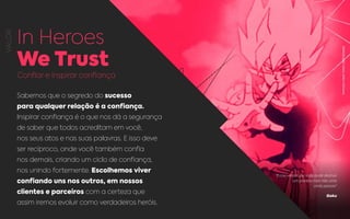 VALOR
In Heroes
We Trust
Confiar e inspirar confiança
Sabemos que o segredo do sucesso
para qualquer relação é a confiança.
Inspirar confiança é o que nos dá a segurança
de saber que todos acreditam em você,
nos seus atos e nas suas palavras. E isso deve
ser recíproco, onde você também confia
nos demais, criando um ciclo de confiança,
nos unindo fortemente. Escolhemos viver
confiando uns nos outros, em nossos
clientes e parceiros com a certeza que
assim iremos evoluir como verdadeiros heróis.
“Estou vendo que você pode destruir
um planeta mas não uma
certa pessoa”
Goku
REPRODUÇÃO:GOKU,AKIRATORIYAMA.
 